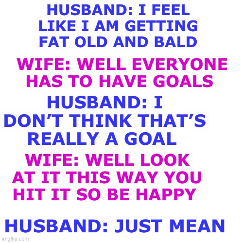 Blank Transparent Square | HUSBAND: I FEEL LIKE I AM GETTING FAT OLD AND BALD; WIFE: WELL EVERYONE HAS TO HAVE GOALS; HUSBAND: I DON’T THINK THAT’S REALLY A GOAL; WIFE: WELL LOOK AT IT THIS WAY YOU HIT IT SO BE HAPPY; HUSBAND: JUST MEAN | image tagged in memes,blank transparent square | made w/ Imgflip meme maker