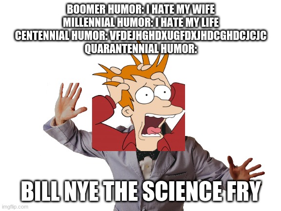 generation humor | BOOMER HUMOR: I HATE MY WIFE
MILLENNIAL HUMOR: I HATE MY LIFE
CENTENNIAL HUMOR: VFDEJHGHDXUGFDXJHDCGHDCJCJC
QUARANTENNIAL HUMOR:; BILL NYE THE SCIENCE FRY | image tagged in boomer,millennials,next generation | made w/ Imgflip meme maker