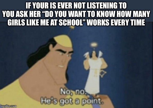 I’ve done this it works | IF YOUR IS EVER NOT LISTENING TO YOU ASK HER “DO YOU WANT TO KNOW HOW MANY GIRLS LIKE ME AT SCHOOL” WORKS EVERY TIME | image tagged in no no hes got a point | made w/ Imgflip meme maker