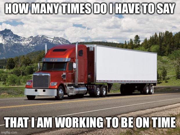 trucking | HOW MANY TIMES DO I HAVE TO SAY; THAT I AM WORKING TO BE ON TIME | image tagged in trucking | made w/ Imgflip meme maker