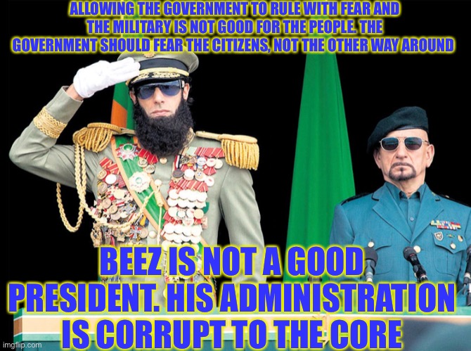 ALLOWING THE GOVERNMENT TO RULE WITH FEAR AND THE MILITARY IS NOT GOOD FOR THE PEOPLE. THE GOVERNMENT SHOULD FEAR THE CITIZENS, NOT THE OTHER WAY AROUND; BEEZ IS NOT A GOOD PRESIDENT. HIS ADMINISTRATION IS CORRUPT TO THE CORE | made w/ Imgflip meme maker