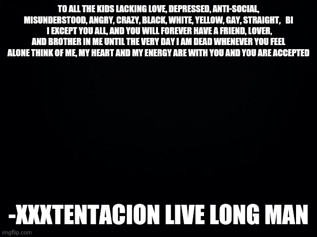 Please take the time to read. Have a blessed night, day, afternoon, and life. | TO ALL THE KIDS LACKING LOVE, DEPRESSED, ANTI-SOCIAL, MISUNDERSTOOD, ANGRY, CRAZY, BLACK, WHITE, YELLOW, GAY, STRAIGHT,   BI
 I EXCEPT YOU ALL, AND YOU WILL FOREVER HAVE A FRIEND, LOVER, AND BROTHER IN ME UNTIL THE VERY DAY I AM DEAD WHENEVER YOU FEEL ALONE THINK OF ME, MY HEART AND MY ENERGY ARE WITH YOU AND YOU ARE ACCEPTED; -XXXTENTACION LIVE LONG MAN | image tagged in black background | made w/ Imgflip meme maker