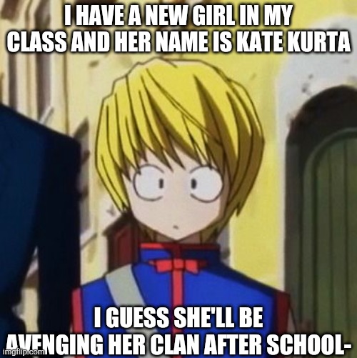 XD | I HAVE A NEW GIRL IN MY CLASS AND HER NAME IS KATE KURTA; I GUESS SHE'LL BE AVENGING HER CLAN AFTER SCHOOL- | image tagged in shook kurapika | made w/ Imgflip meme maker