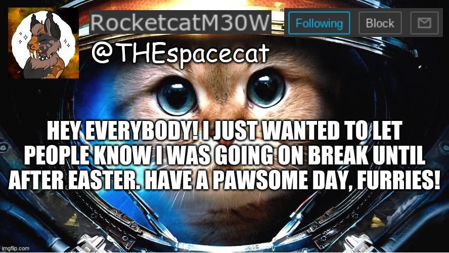 RocketcatM30W announcement template | HEY EVERYBODY! I JUST WANTED TO LET PEOPLE KNOW I WAS GOING ON BREAK UNTIL AFTER EASTER. HAVE A PAWSOME DAY, FURRIES! | image tagged in rocketcatm30w announcement template | made w/ Imgflip meme maker