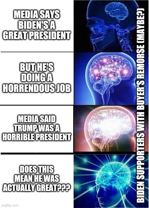 There are Dem voters who want Biden out, I wonder if they'll make the connection.. | MEDIA SAYS BIDEN'S A GREAT PRESIDENT; BUT HE'S DOING A HORRENDOUS JOB; BIDEN SUPPORTERS WITH BUYER'S REMORSE (MAYBE?); MEDIA SAID TRUMP WAS A HORRIBLE PRESIDENT; DOES THIS MEAN HE WAS ACTUALLY GREAT??? | image tagged in memes,expanding brain,creepy joe biden,president trump,make america great again,mainstream media | made w/ Imgflip meme maker