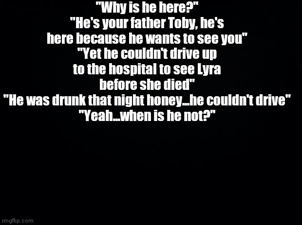Black background | "Why is he here?"
"He's your father Toby, he's here because he wants to see you"
"Yet he couldn't drive up to the hospital to see Lyra before she died"
"He was drunk that night honey...he couldn't drive"
"Yeah...when is he not?" | image tagged in black background | made w/ Imgflip meme maker