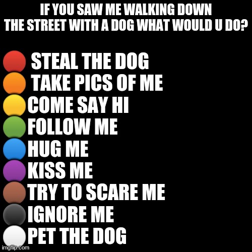wut would u do? | IF YOU SAW ME WALKING DOWN THE STREET WITH A DOG WHAT WOULD U DO? 🔴 STEAL THE DOG
🟠 TAKE PICS OF ME
🟡COME SAY HI
🟢FOLLOW ME
🔵HUG ME
🟣KISS ME
🟤TRY TO SCARE ME
⚫IGNORE ME
⚪PET THE DOG | image tagged in memes,blank transparent square | made w/ Imgflip meme maker