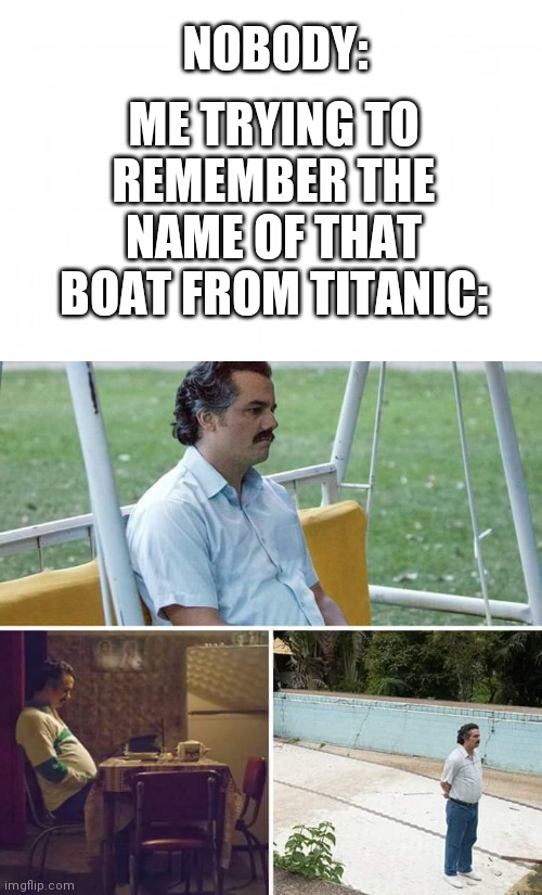 NOBODY:; ME TRYING TO REMEMBER THE NAME OF THAT BOAT FROM TITANIC: | image tagged in blank background,memes,sad pablo escobar | made w/ Imgflip meme maker