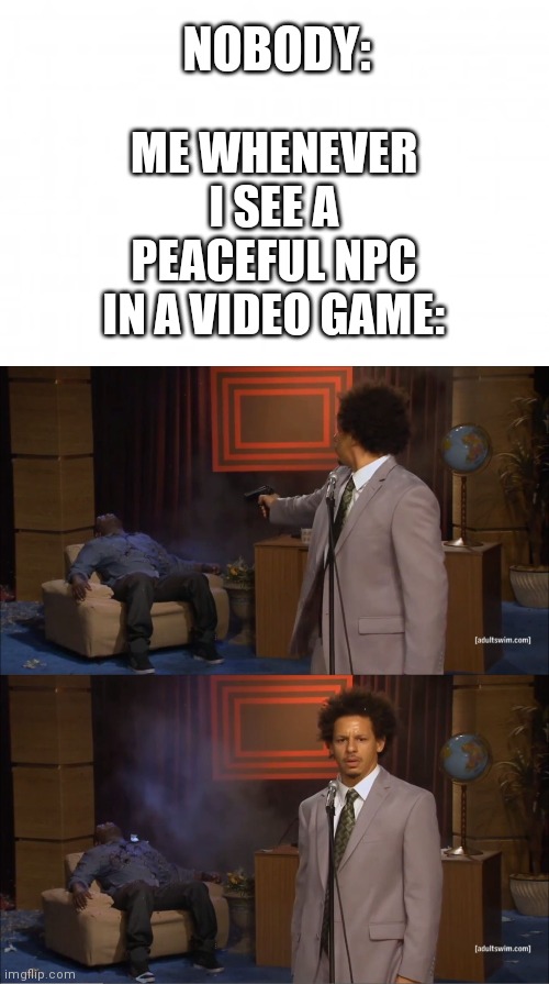 NOBODY:; ME WHENEVER I SEE A PEACEFUL NPC IN A VIDEO GAME: | image tagged in blank background,memes,who killed hannibal | made w/ Imgflip meme maker