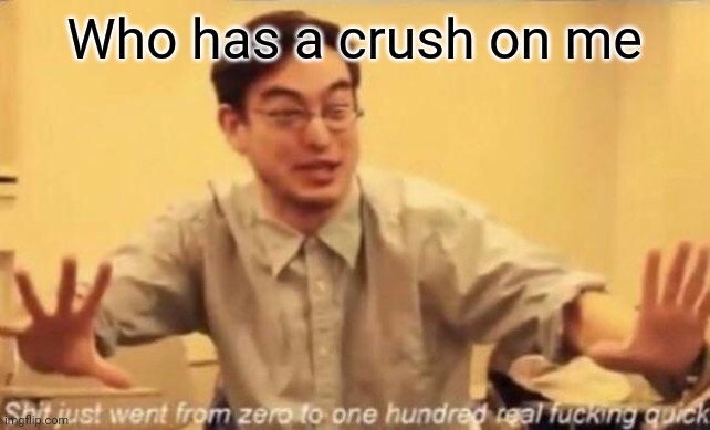 shit went form 0 to 100 | Who has a crush on me | image tagged in shit went form 0 to 100 | made w/ Imgflip meme maker