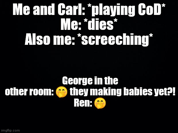 The stuff the EPS does XD | Me and Carl: *playing CoD*
Me: *dies*
Also me: *screeching*; George in the other room: 🤭 they making babies yet?!
Ren: 🤭 | image tagged in black background | made w/ Imgflip meme maker