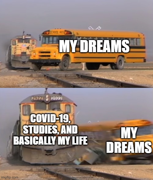 A train hitting a school bus | MY DREAMS; COVID-19, STUDIES, AND BASICALLY MY LIFE; MY DREAMS | image tagged in a train hitting a school bus | made w/ Imgflip meme maker