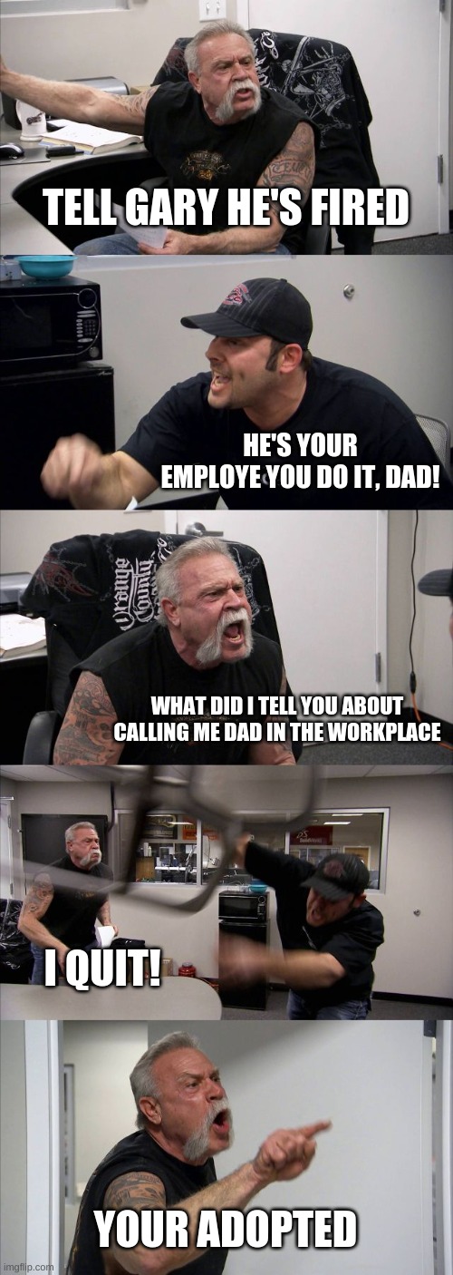 American Chopper Argument | TELL GARY HE'S FIRED; HE'S YOUR EMPLOYE YOU DO IT, DAD! WHAT DID I TELL YOU ABOUT CALLING ME DAD IN THE WORKPLACE; I QUIT! YOUR ADOPTED | image tagged in memes,american chopper argument | made w/ Imgflip meme maker