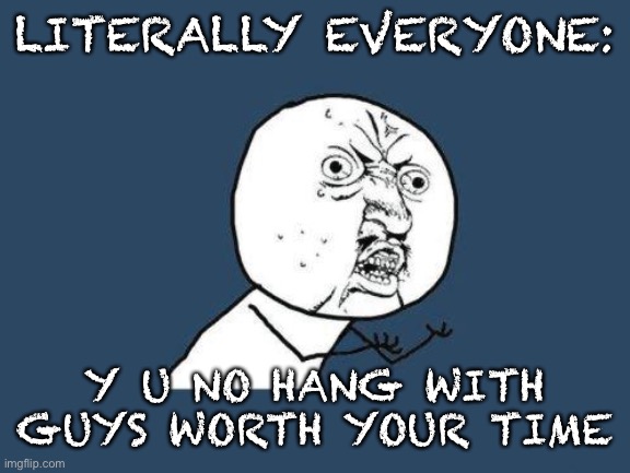 Why you no | LITERALLY EVERYONE: Y U NO HANG WITH GUYS WORTH YOUR TIME | image tagged in why you no | made w/ Imgflip meme maker