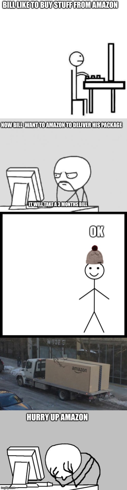 Amazon Shipping movie Part 1 | BILL LIKE TO BUY STUFF FROM AMAZON; NOW BILL  WANT TO AMAZON TO DELIVER HIS PACKAGE; IT WILL TAKE A 3 MONTHS BILL; OK; HURRY UP AMAZON | image tagged in be like bill computer,memes,computer guy,be like bill,amazon truck,computer guy facepalm | made w/ Imgflip meme maker