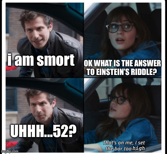 Set the bar to high | OK WHAT IS THE ANSWER TO EINSTEIN’S RIDDLE? i am smort; UHHH...52? high | image tagged in brooklyn 99 set the bar too low,brooklyn nine nine,brooklyn 99,b99,einsteins riddle | made w/ Imgflip meme maker