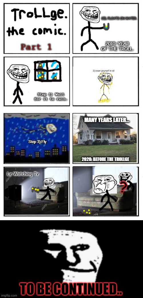 Trollge, The Rage Comic | OIL FLOATS ON WATER. 2010: YEAR OF THE TROLL. Part 1; Step 1) Wait for it to rain. MANY YEARS LATER... Step 3) Fly; 2020: BEFORE THE TROLLGE; Le Watching Tv; ? TO BE CONTINUED.. | image tagged in troll face,memes,old memes,trollge | made w/ Imgflip meme maker