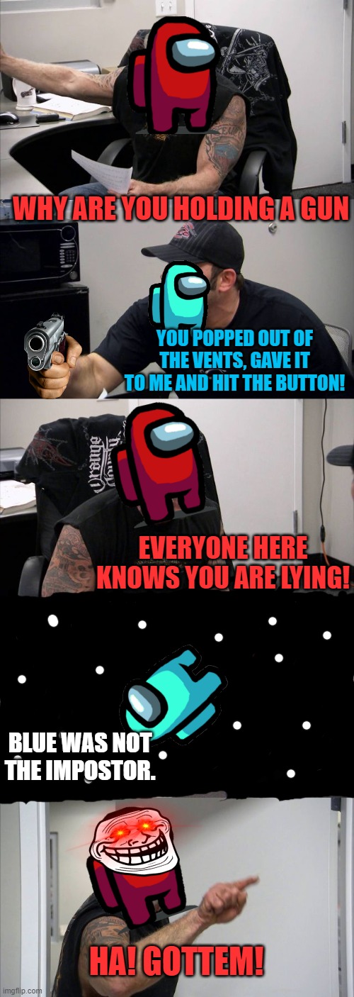 American Chopper Argument | WHY ARE YOU HOLDING A GUN; YOU POPPED OUT OF THE VENTS, GAVE IT TO ME AND HIT THE BUTTON! EVERYONE HERE KNOWS YOU ARE LYING! BLUE WAS NOT THE IMPOSTOR. HA! GOTTEM! | image tagged in memes,american chopper argument | made w/ Imgflip meme maker