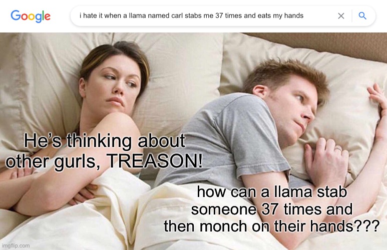 me: *contemplates life choices upon seeing this outrageous search result* |  He’s thinking about other gurls, TREASON! how can a llama stab someone 37 times and then monch on their hands??? | image tagged in memes,i bet he's thinking about other women | made w/ Imgflip meme maker