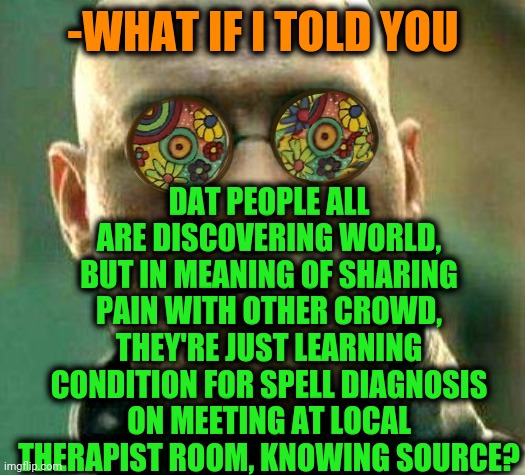 -Medics in asking calls. | DAT PEOPLE ALL ARE DISCOVERING WORLD, BUT IN MEANING OF SHARING PAIN WITH OTHER CROWD, THEY'RE JUST LEARNING CONDITION FOR SPELL DIAGNOSIS ON MEETING AT LOCAL THERAPIST ROOM, KNOWING SOURCE? -WHAT IF I TOLD YOU | image tagged in acid kicks in morpheus,matrix morpheus,sore loser,tv show,share a coke with,what if i told you | made w/ Imgflip meme maker