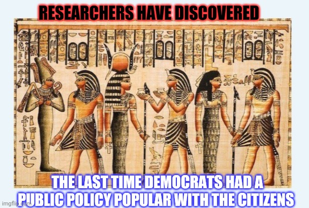 Amazing Historic Find | RESEARCHERS HAVE DISCOVERED; THE LAST TIME DEMOCRATS HAD A PUBLIC POLICY POPULAR WITH THE CITIZENS | image tagged in liberalism,liberals vs conservatives,butthurt liberals | made w/ Imgflip meme maker