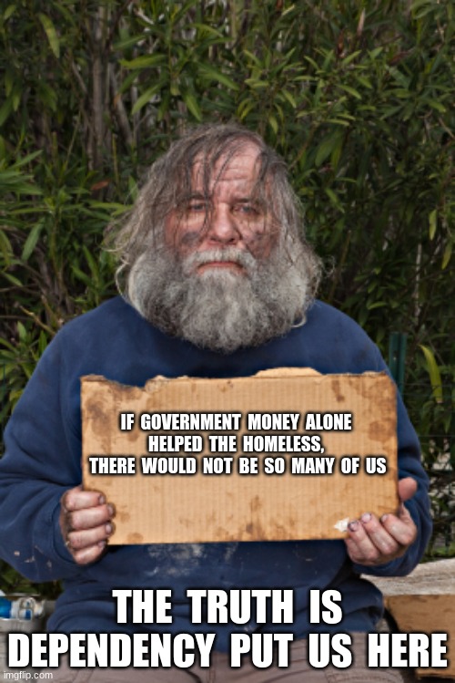 The good news is we matter during election years | IF  GOVERNMENT  MONEY  ALONE  HELPED  THE  HOMELESS, 
 THERE  WOULD  NOT  BE  SO  MANY  OF  US; THE  TRUTH  IS DEPENDENCY  PUT  US  HERE | image tagged in blak homeless sign,voting for dependency,the system failed,money alone is not a cure,buy my vote,government failed | made w/ Imgflip meme maker