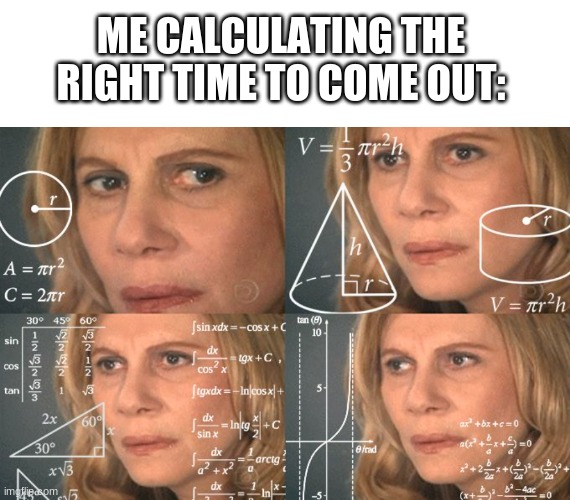 ME CALCULATING THE RIGHT TIME TO COME OUT: | image tagged in memes,blank transparent square,calculating meme | made w/ Imgflip meme maker