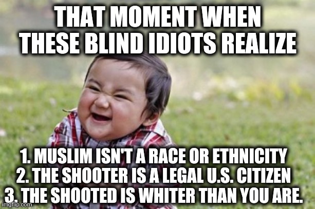 Evil Toddler Meme | THAT MOMENT WHEN THESE BLIND IDIOTS REALIZE 1. MUSLIM ISN'T A RACE OR ETHNICITY
2. THE SHOOTER IS A LEGAL U.S. CITIZEN
3. THE SHOOTED IS WHI | image tagged in memes,evil toddler | made w/ Imgflip meme maker