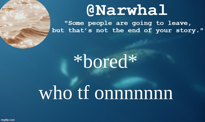 ;-; | *bored*; who tf onnnnnnn | image tagged in narwhal annoucemnet temp 9 | made w/ Imgflip meme maker