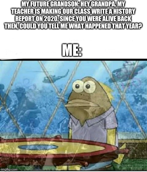 SpongeBob Fish Vietnam Flashback | MY FUTURE GRANDSON: HEY GRANDPA. MY TEACHER IS MAKING OUR CLASS WRITE A HISTORY REPORT ON 2020. SINCE YOU WERE ALIVE BACK THEN, COULD YOU TELL ME WHAT HAPPENED THAT YEAR? ME: | image tagged in spongebob fish vietnam flashback,2020 sucked | made w/ Imgflip meme maker