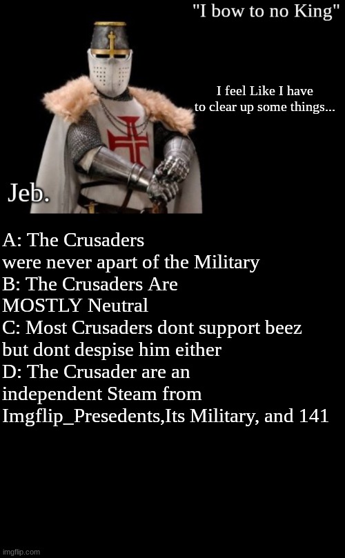 I feel Like I have to clear up some things... A: The Crusaders were never apart of the Military
B: The Crusaders Are MOSTLY Neutral
C: Most Crusaders dont support beez but dont despise him either
D: The Crusader are an independent Steam from Imgflip_Presedents,Its Military, and 141 | image tagged in jeb 3,memes,blank transparent square | made w/ Imgflip meme maker