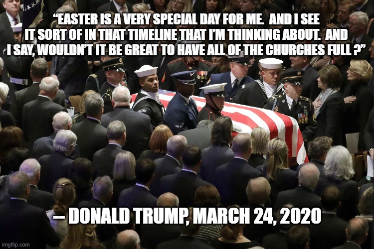 “EASTER IS A VERY SPECIAL DAY FOR ME.  AND I SEE IT SORT OF IN THAT TIMELINE THAT I’M THINKING ABOUT.  AND I SAY, WOULDN’T IT BE GREAT TO HAVE ALL OF THE CHURCHES FULL ?”; -- DONALD TRUMP, MARCH 24, 2020 | image tagged in trump,coronavirus,easter | made w/ Imgflip meme maker