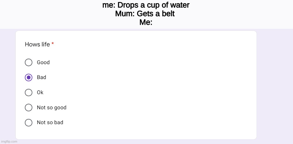 hows life | me: Drops a cup of water
Mum: Gets a belt 
Me: | image tagged in funny,memes,life | made w/ Imgflip meme maker