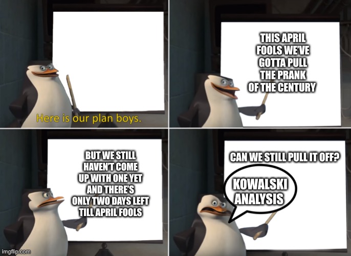 Skipper’s April Fools Plan | THIS APRIL FOOLS WE’VE GOTTA PULL THE PRANK OF THE CENTURY; BUT WE STILL HAVEN’T COME UP WITH ONE YET AND THERE’S ONLY TWO DAYS LEFT TILL APRIL FOOLS; CAN WE STILL PULL IT OFF? KOWALSKI ANALYSIS | image tagged in here is our plan boys | made w/ Imgflip meme maker
