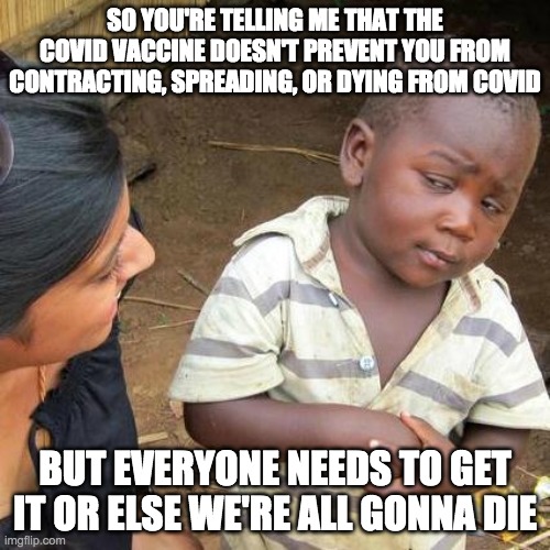 Say NO to vaccine passports! | SO YOU'RE TELLING ME THAT THE COVID VACCINE DOESN'T PREVENT YOU FROM CONTRACTING, SPREADING, OR DYING FROM COVID; BUT EVERYONE NEEDS TO GET IT OR ELSE WE'RE ALL GONNA DIE | image tagged in memes,third world skeptical kid,covid vaccine,covid-19,vaccine passport,vaccine | made w/ Imgflip meme maker