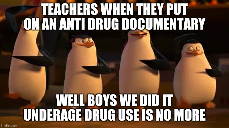 penguins of madagascar | TEACHERS WHEN THEY PUT ON AN ANTI DRUG DOCUMENTARY; WELL BOYS WE DID IT UNDERAGE DRUG USE IS NO MORE | image tagged in penguins of madagascar,trololol,funny | made w/ Imgflip meme maker