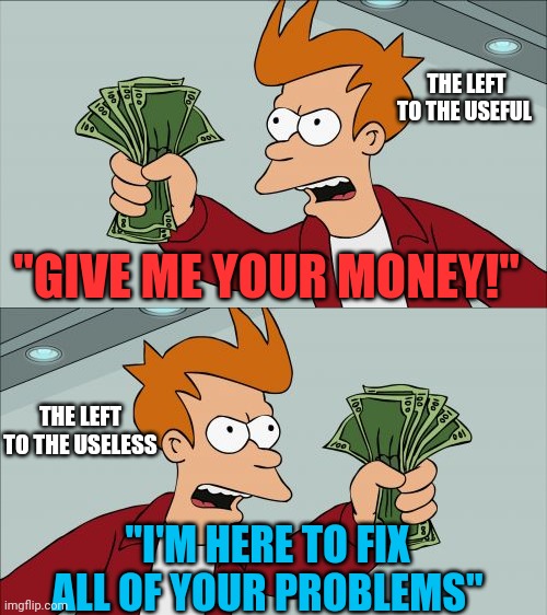 The lefts solution to everything. | THE LEFT TO THE USEFUL; "GIVE ME YOUR MONEY!"; THE LEFT TO THE USELESS; "I'M HERE TO FIX ALL OF YOUR PROBLEMS" | image tagged in memes,shut up and take my money fry,stupid liberals | made w/ Imgflip meme maker