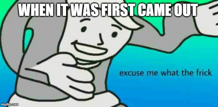 Excuse Me What The Frick | WHEN IT WAS FIRST CAME OUT | image tagged in excuse me what the frick | made w/ Imgflip meme maker