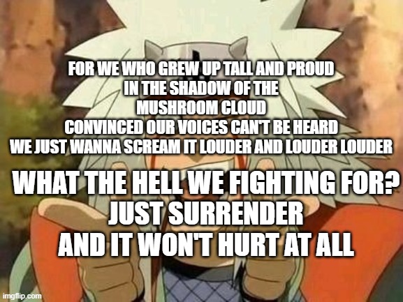 "Your Majesty, Queen!!!" | FOR WE WHO GREW UP TALL AND PROUD
IN THE SHADOW OF THE MUSHROOM CLOUD
CONVINCED OUR VOICES CAN'T BE HEARD
WE JUST WANNA SCREAM IT LOUDER AND LOUDER LOUDER; WHAT THE HELL WE FIGHTING FOR?
JUST SURRENDER AND IT WON'T HURT AT ALL | image tagged in jiraiya | made w/ Imgflip meme maker