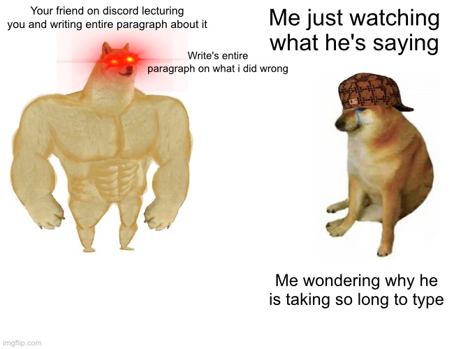 Buff Doge vs. Cheems | Your friend on discord lecturing you and writing entire paragraph about it; Me just watching what he's saying; Write's entire paragraph on what i did wrong; Me wondering why he is taking so long to type | image tagged in memes,buff doge vs cheems | made w/ Imgflip meme maker