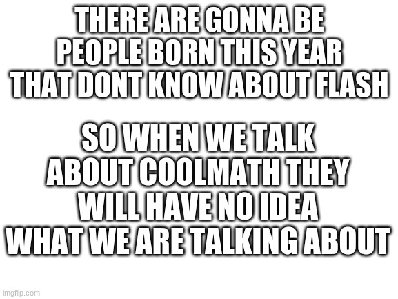 I feel old | THERE ARE GONNA BE PEOPLE BORN THIS YEAR THAT DONT KNOW ABOUT FLASH; SO WHEN WE TALK ABOUT COOLMATH THEY WILL HAVE NO IDEA WHAT WE ARE TALKING ABOUT | image tagged in blank white template | made w/ Imgflip meme maker
