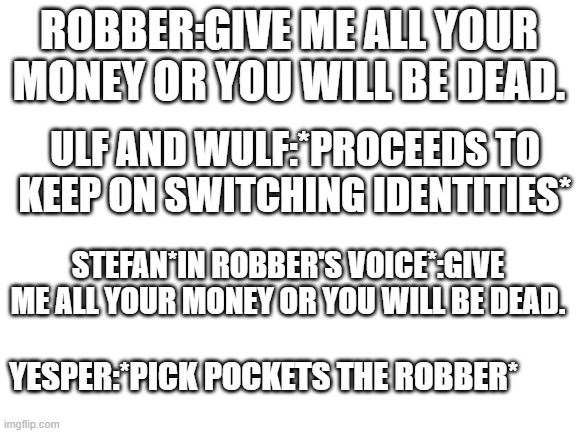 Brotherband goes to John Flanagan. This incorrect quote goes to somebody online. | ROBBER:GIVE ME ALL YOUR MONEY OR YOU WILL BE DEAD. ULF AND WULF:*PROCEEDS TO KEEP ON SWITCHING IDENTITIES*; STEFAN*IN ROBBER'S VOICE*:GIVE ME ALL YOUR MONEY OR YOU WILL BE DEAD. YESPER:*PICK POCKETS THE ROBBER* | made w/ Imgflip meme maker