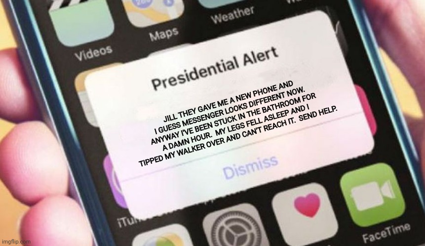 why's this say send all? | JILL THEY GAVE ME A NEW PHONE AND I GUESS MESSENGER LOOKS DIFFERENT NOW.  ANYWAY I'VE BEEN STUCK IN THE BATHROOM FOR A DAMN HOUR.  MY LEGS FELL ASLEEP AND I TIPPED MY WALKER OVER AND CAN'T REACH IT.  SEND HELP. | image tagged in memes,presidential alert,dementia,joe biden | made w/ Imgflip meme maker