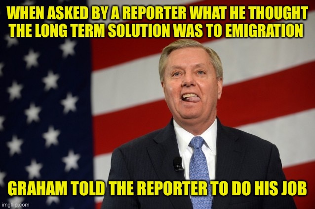 Two things: first the reporter was doing their job and secondly, maybe the reporter should do Graham’s job. He sure as hell isnt | WHEN ASKED BY A REPORTER WHAT HE THOUGHT THE LONG TERM SOLUTION WAS TO EMIGRATION; GRAHAM TOLD THE REPORTER TO DO HIS JOB | image tagged in lindsey graham tongue | made w/ Imgflip meme maker