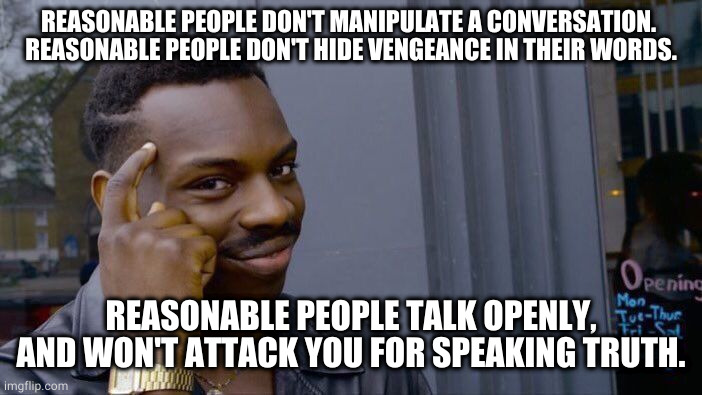Reasonable People | REASONABLE PEOPLE DON'T MANIPULATE A CONVERSATION. 



REASONABLE PEOPLE DON'T HIDE VENGEANCE IN THEIR WORDS. REASONABLE PEOPLE TALK OPENLY, AND WON'T ATTACK YOU FOR SPEAKING TRUTH. | image tagged in memes,roll safe think about it,toxic,friendship,reasonable people,conversation | made w/ Imgflip meme maker