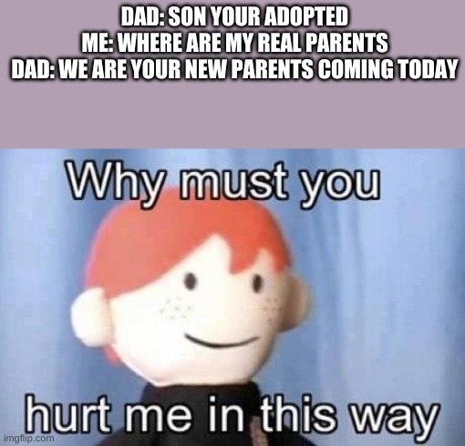 why must you hurt me this way |  DAD: SON YOUR ADOPTED
ME: WHERE ARE MY REAL PARENTS
DAD: WE ARE YOUR NEW PARENTS COMING TODAY | image tagged in why must you hurt me this way,repost,hot,upvote,adopted,parents | made w/ Imgflip meme maker