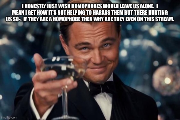 ... | I HONESTLY JUST WISH HOMOPHOBES WOULD LEAVE US ALONE.  I MEAN I GET HOW IT’S NOT HELPING TO HARASS THEM BUT THERE HURTING US SO-.  IF THEY ARE A HOMOPHOBE THEN WHY ARE THEY EVEN ON THIS STREAM. | image tagged in memes,leonardo dicaprio cheers | made w/ Imgflip meme maker