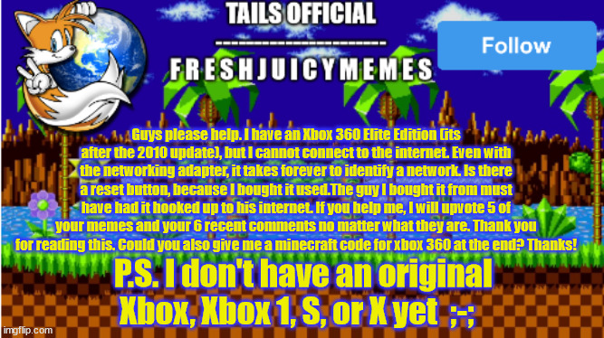 read the meme below: | Guys please help. I have an Xbox 360 Elite Edition (its after the 2010 update), but I cannot connect to the internet. Even with the networking adapter, it takes forever to identify a network. Is there a reset button, because I bought it used.The guy I bought it from must have had it hooked up to his internet. If you help me, I will upvote 5 of your memes and your 6 recent comments no matter what they are. Thank you for reading this. Could you also give me a minecraft code for xbox 360 at the end? Thanks! P.S. I don't have an original Xbox, Xbox 1, S, or X yet  ;-; | image tagged in xbox,no internet,the internet | made w/ Imgflip meme maker