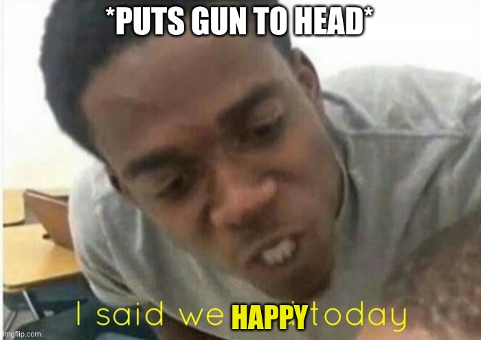 i said we ____ today | *PUTS GUN TO HEAD* HAPPY | image tagged in i said we ____ today | made w/ Imgflip meme maker