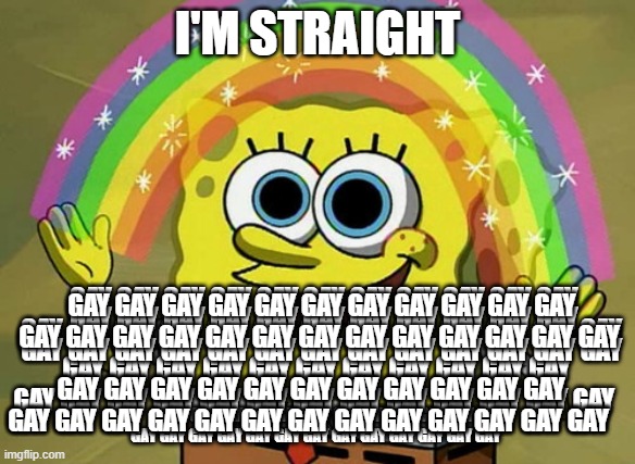 g a y | I'M STRAIGHT; GAY GAY GAY GAY GAY GAY GAY GAY GAY GAY GAY GAY GAY GAY GAY GAY GAY GAY GAY GAY GAY GAY GAY GAY; GAY GAY GAY GAY GAY GAY GAY GAY GAY GAY GAY GAY GAY GAY GAY GAY GAY GAY GAY GAY GAY GAY GAY GAY; GAY GAY GAY GAY GAY GAY GAY GAY GAY GAY GAY GAY GAY GAY GAY GAY GAY GAY GAY GAY GAY GAY GAY GAY; GAY GAY GAY GAY GAY GAY GAY GAY GAY GAY GAY GAY GAY GAY GAY GAY GAY GAY GAY GAY GAY GAY GAY GAY; GAY GAY GAY GAY GAY GAY GAY GAY GAY GAY GAY GAY GAY GAY GAY GAY GAY GAY GAY GAY GAY GAY GAY GAY; GAY GAY GAY GAY GAY GAY GAY GAY GAY GAY GAY GAY GAY GAY GAY GAY GAY GAY GAY GAY GAY GAY GAY GAY; GAY GAY GAY GAY GAY GAY GAY GAY GAY GAY GAY GAY GAY GAY GAY GAY GAY GAY GAY GAY GAY GAY GAY GAY; GAY GAY GAY GAY GAY GAY GAY GAY GAY GAY GAY GAY GAY GAY GAY GAY GAY GAY GAY GAY GAY GAY GAY GAY | image tagged in memes,imagination spongebob | made w/ Imgflip meme maker